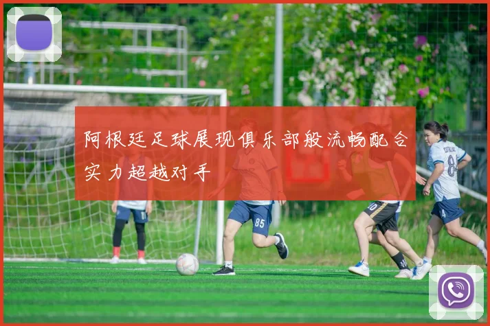 阿根廷足球展现俱乐部般流畅配合实力超越对手
