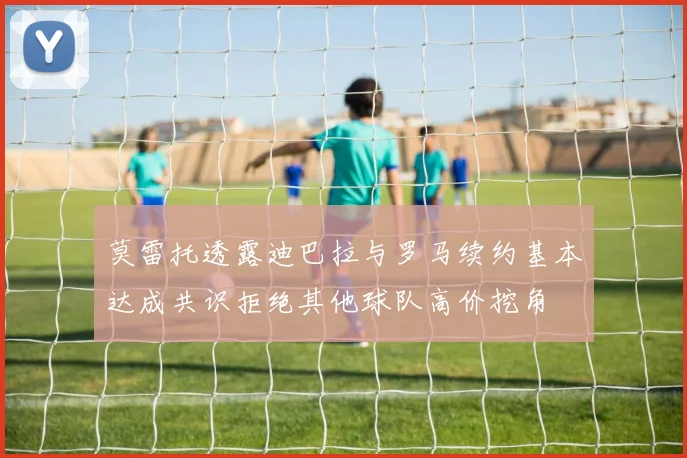 莫雷托透露迪巴拉与罗马续约基本达成共识拒绝其他球队高价挖角