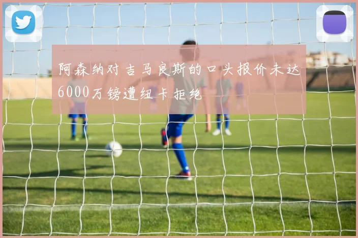 阿森纳对吉马良斯的口头报价未达6000万镑遭纽卡拒绝