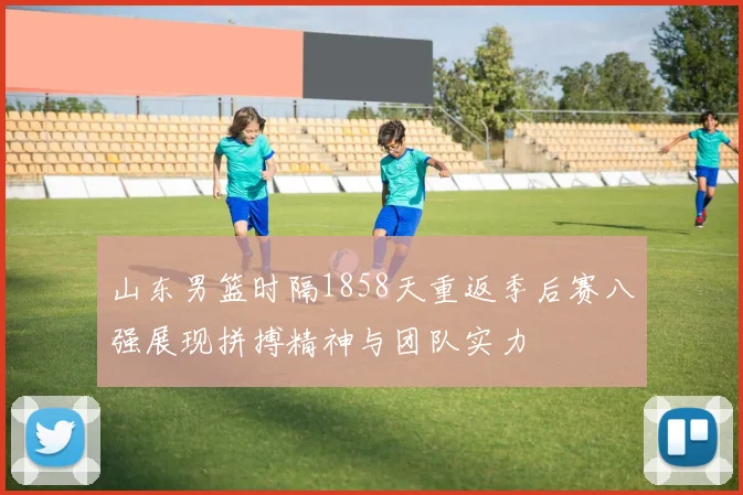 山东男篮时隔1858天重返季后赛八强展现拼搏精神与团队实力