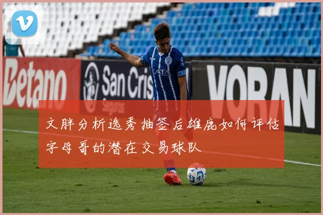 文胖分析选秀抽签后雄鹿如何评估字母哥的潜在交易球队