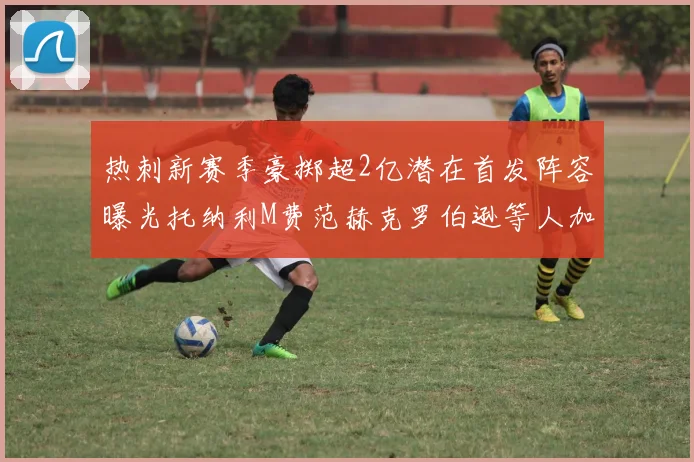 热刺新赛季豪掷超2亿潜在首发阵容曝光托纳利M费范赫克罗伯逊等人加盟