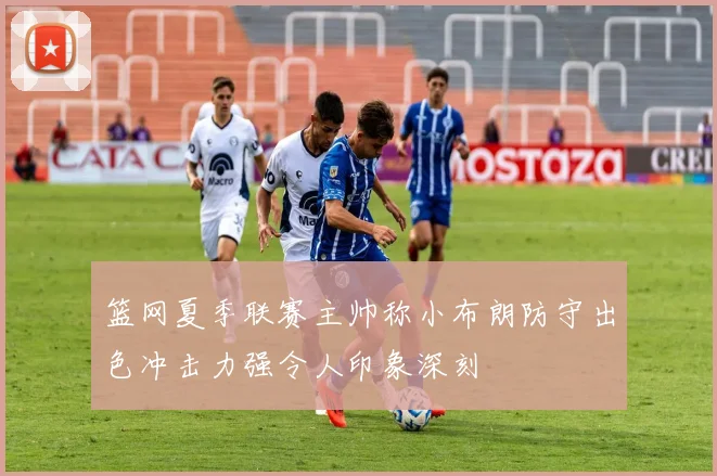 篮网夏季联赛主帅称小布朗防守出色冲击力强令人印象深刻