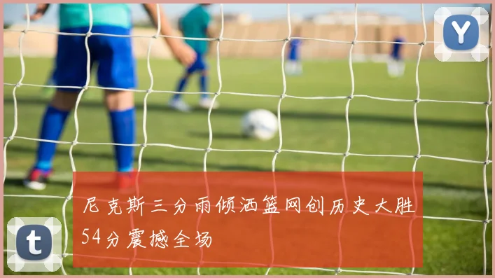 尼克斯三分雨倾洒篮网创历史大胜54分震撼全场