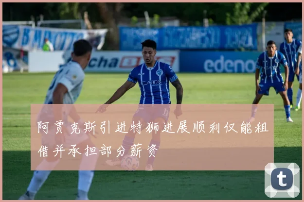 阿贾克斯引进特狮进展顺利仅能租借并承担部分薪资