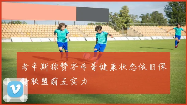 考辛斯称赞字母哥健康状态依旧保持联盟前五实力