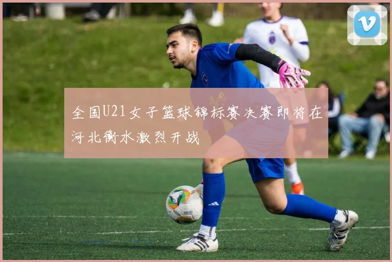全国U21女子篮球锦标赛决赛即将在河北衡水激烈开战