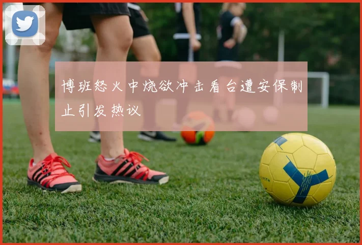 博班怒火中烧欲冲击看台遭安保制止引发热议
