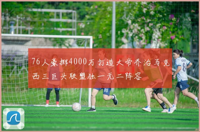 76人豪掷4000万打造大帝乔治马克西三巨头联盟独一无二阵容